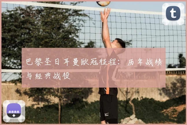 巴黎圣日耳曼欧冠征程：历年战绩与经典战役