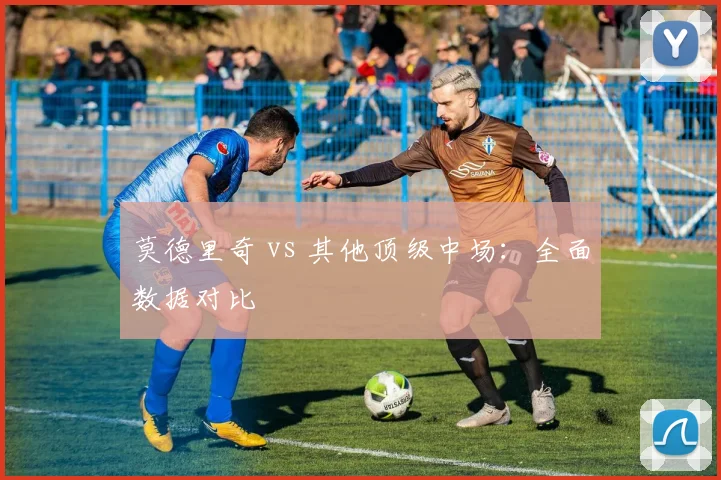 莫德里奇 vs 其他顶级中场:全面数据对比