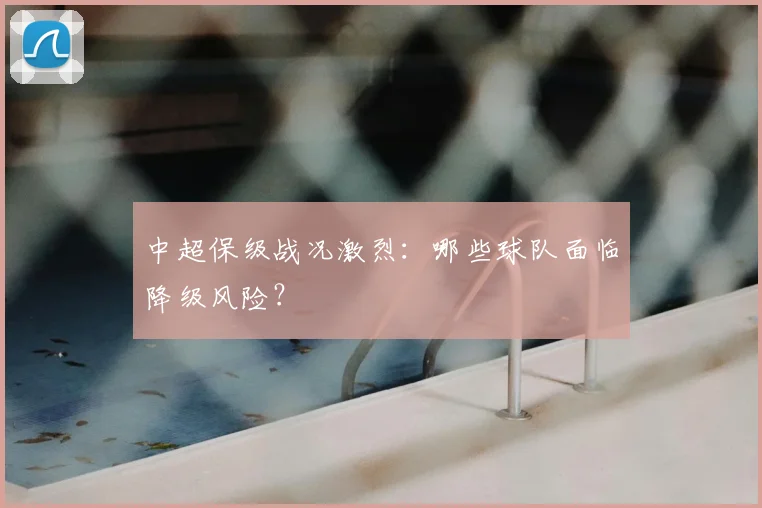 中超保级战况激烈：哪些球队面临降级风险？
