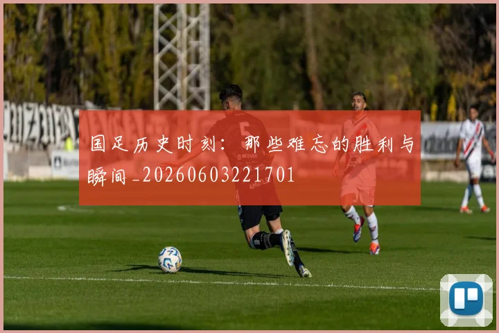 国足历史时刻：那些难忘的胜利与瞬间_20260603221701