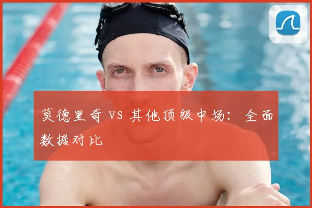 莫德里奇 vs 其他顶级中场：全面数据对比